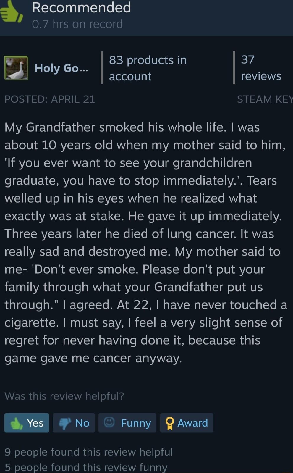 Recommended 07 hrs on record 83 products in EZ account EYETE i Holy Go POSTED APRIL 21 STEAM KEY My Grandfather smoked his whole life was about 10 years old when my mother said to him If you ever want to see your grandchildren graduate you have to stop immediately Tears welled up in his eyes when he realized what exactly was at stake He gave it up immediately Three years later he died of lung canc