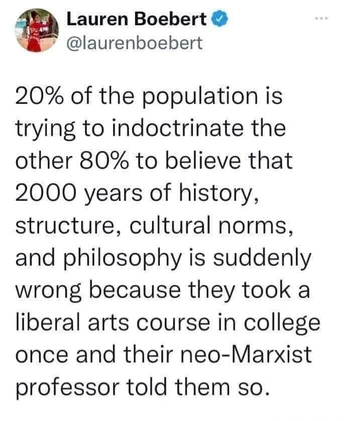 Lauren Boebert laurenboebert 20 of the population is trying to indoctrinate the other 80 to believe that 2000 years of history structure cultural norms and philosophy is suddenly wrong because they took a liberal arts course in college once and their neo Marxist professor told them so