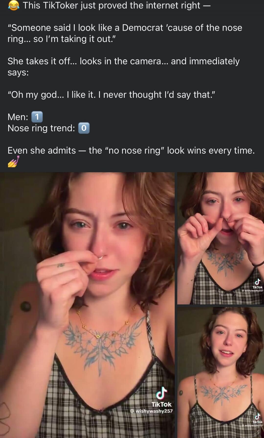 😂 This TikToker just proved the internet right —

“Someone said I look like a Democrat 'cause of the nose ring... so I’m taking it out.”
She takes it off... looks in the camera... and immediately says:

“Oh my god... I like it. I never thought I’d say that.”

Men: 1
Nose ring trend: 0

Even she admits — the “no nose ring” look wins every time. 🎉