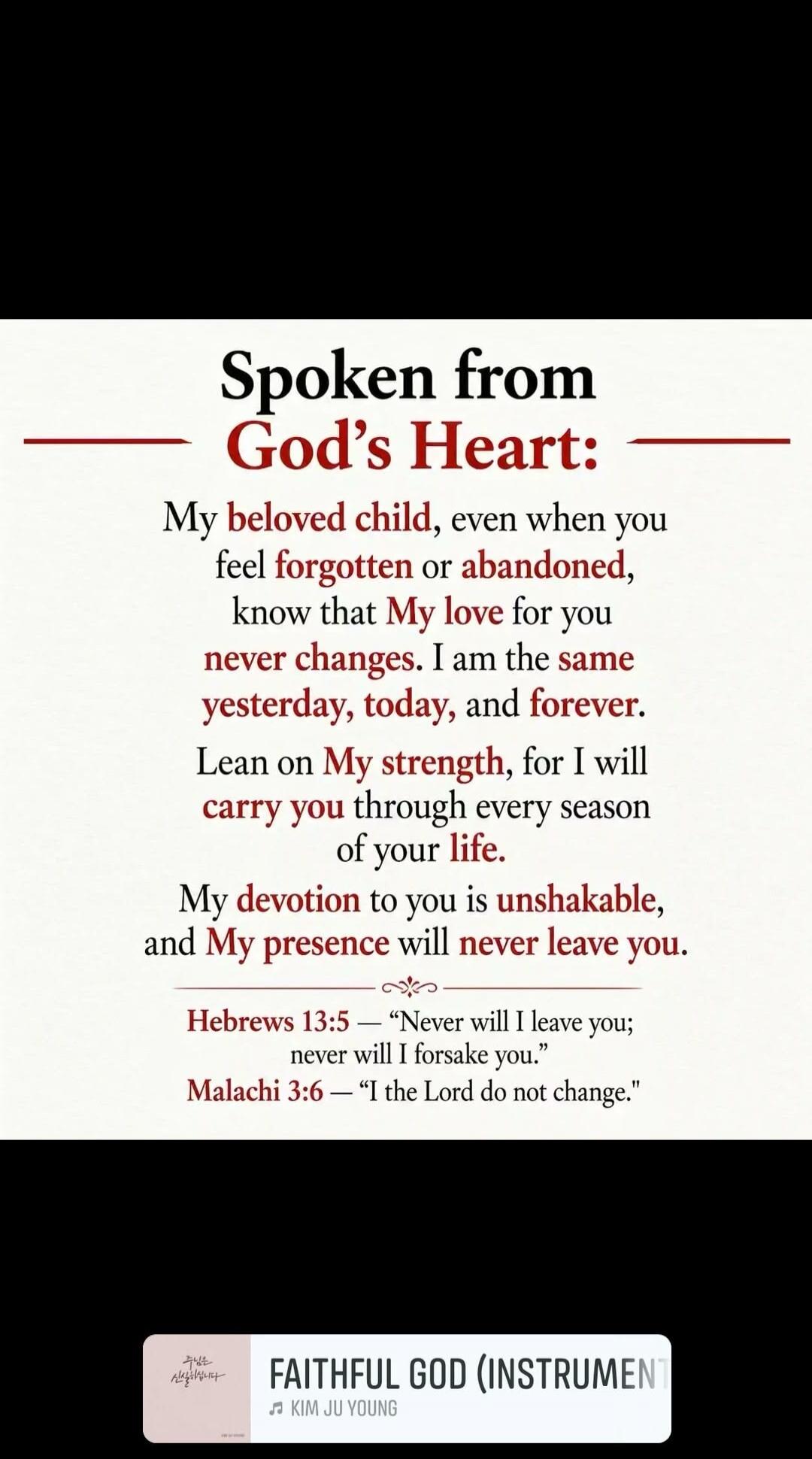 Spoken from God's Heart: My beloved child, even when you feel forgotten or abandoned, know that My love for you never changes. I am the same yesterday, today, and forever. Lean on My strength, for I will carry you through every season of your life. My devotion to you is unshakable, and My presence will never leave you. Hebrews 13:5 — 'Never will I 