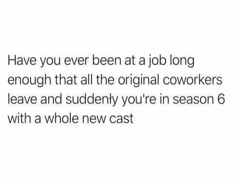 Have you ever been at a job long enough that all the original coworkers leave and suddenly you're in season 6 with a whole new cast