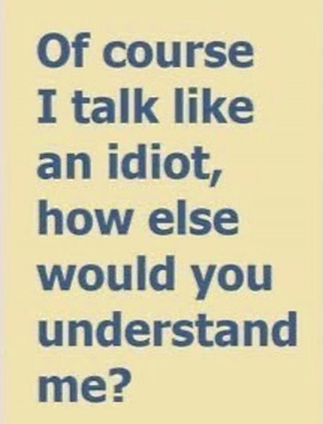 Of course I talk like an idiot, how else would you understand me?