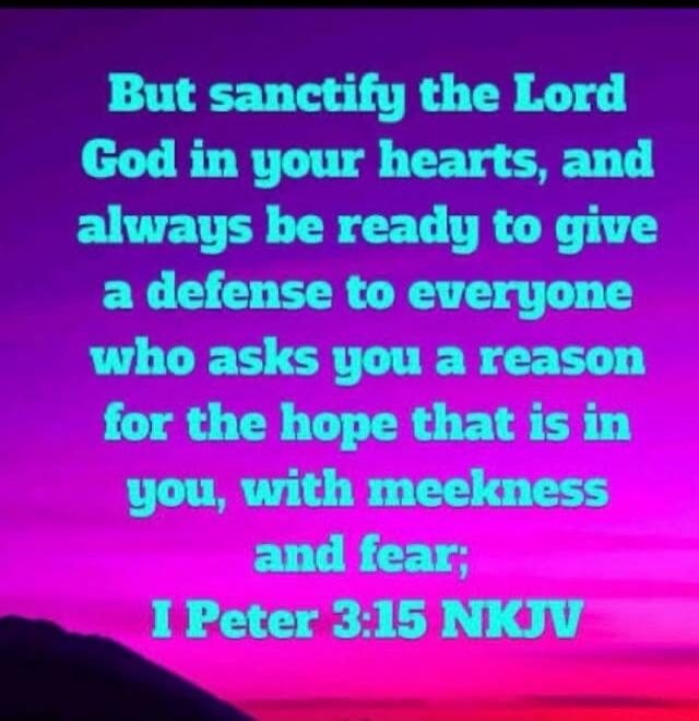 But sanctify the Lord God in your hearts, and always be ready to give a defense to everyone who asks you a reason for the hope that is in you, with meekness and fear; I Peter 3:15 NKJV