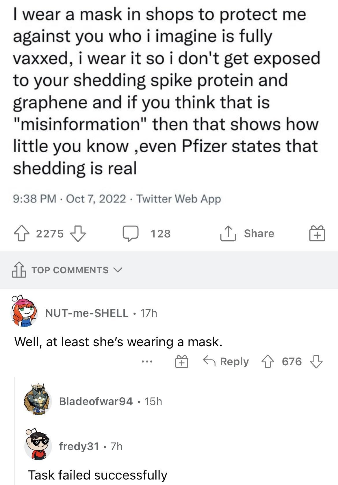 Replying to CondoChris wear a mask in shops to protect me against you who i imagine is fully vaxxed i wear it so i dont get exposed to your shedding spike protein and graphene and if you think that is misinformation then that shows how little you know even Pfizer states that shedding is real 938 PM Oct 7 2022 Twitter Web App 25 128 1 share Top commens v NUT me SHELL 17h Well at least shes wearing 