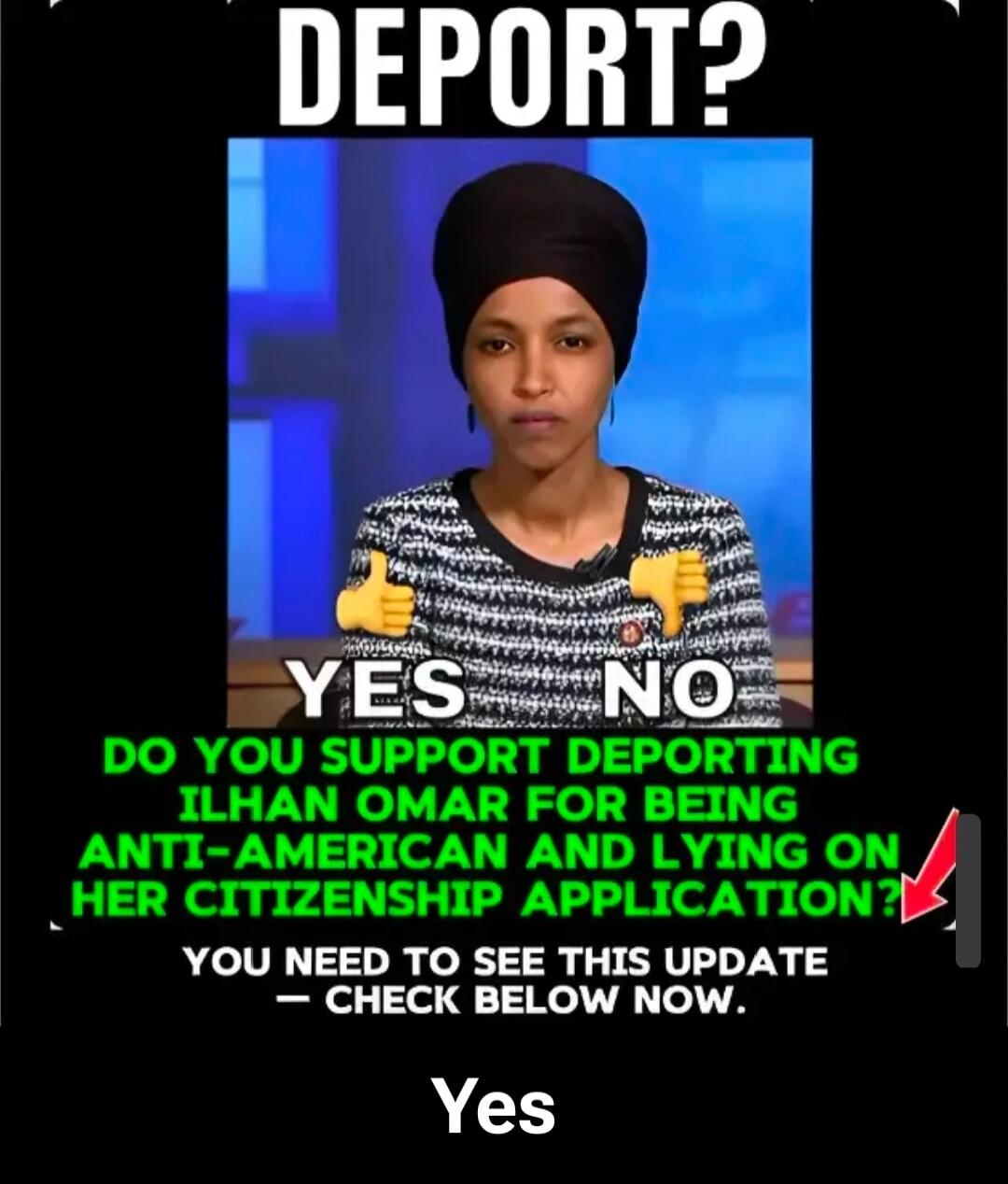 DEPORT?
YES NO
DO YOU SUPPORT DEPORTING ILHAN OMAR FOR BEING ANTI-AMERICAN AND LYING ON HER CITIZENSHIP APPLICATION?
YOU NEED TO SEE THIS UPDATE - CHECK BELOW NOW.
Yes