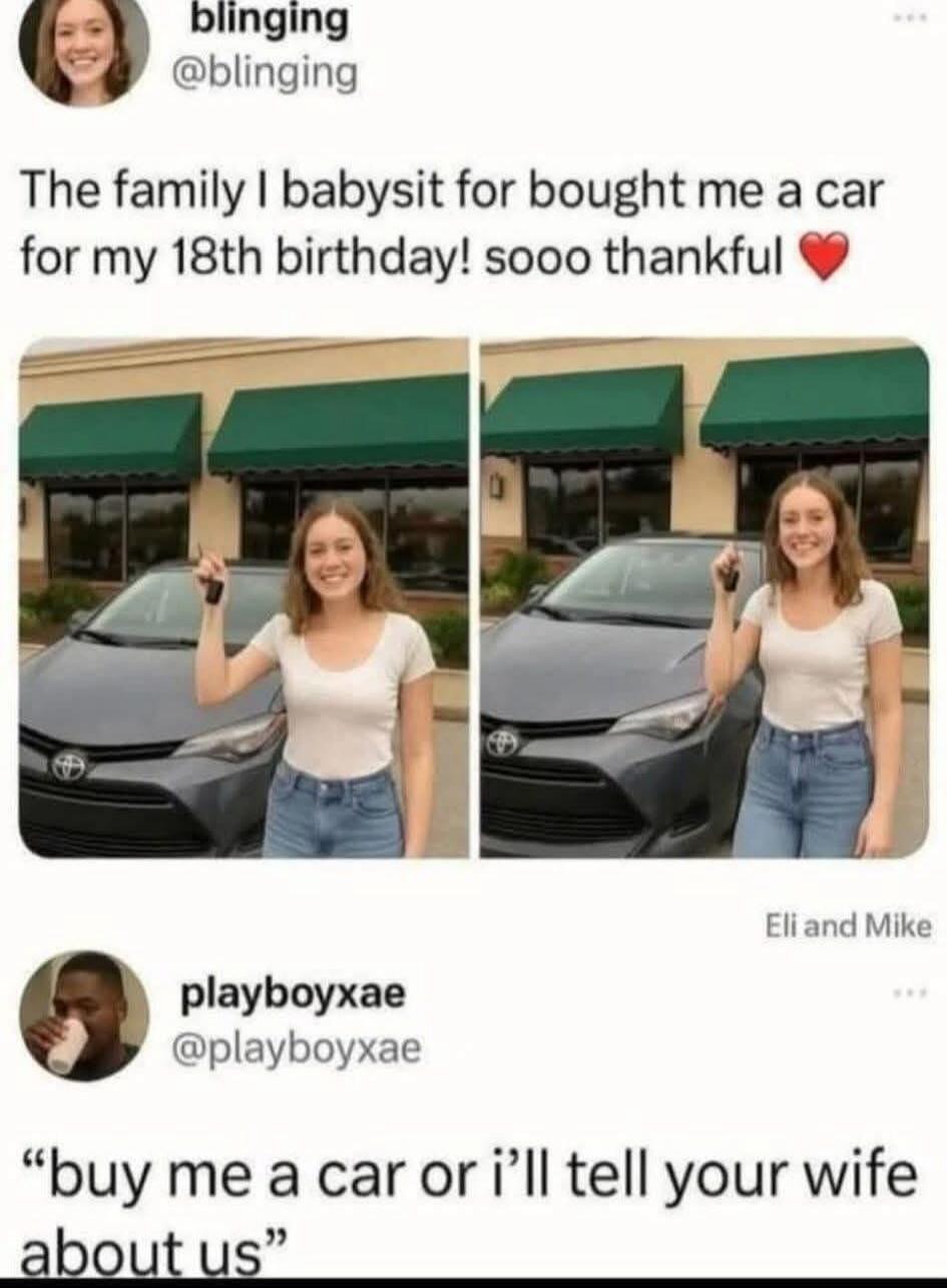 The family I babysit for bought me a car for my 18th birthday! soo thankful ❤️

Eli and Mike

buy me a car or i’ll tell your wife about us