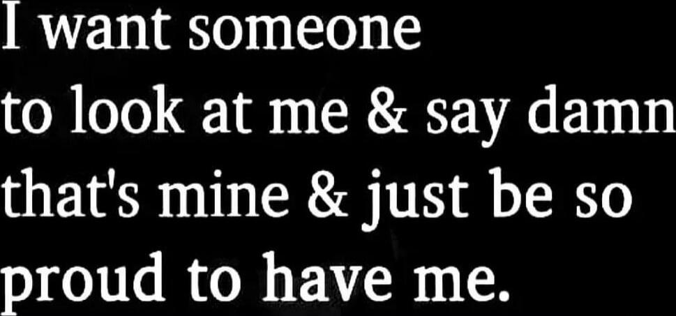 I want someone to look at me & say damn that's mine & just be so proud to have me.