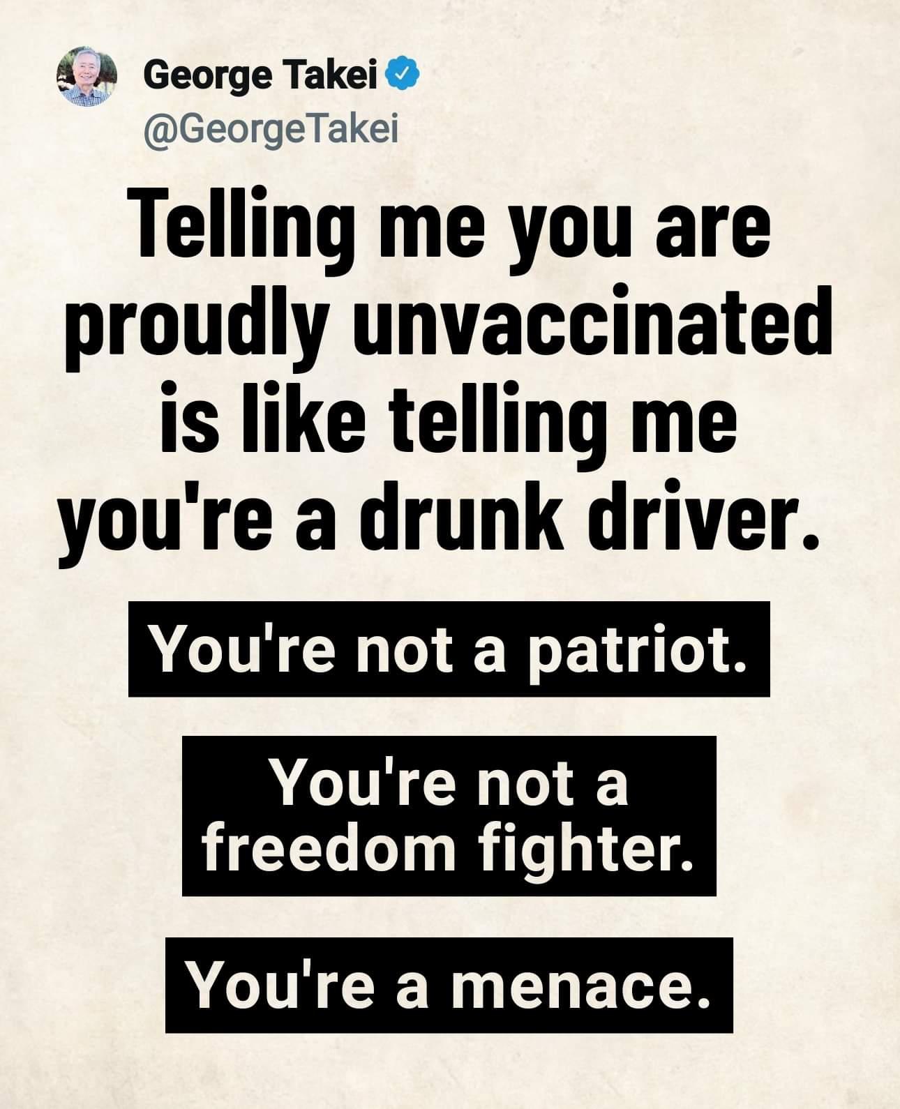 A A George Takei GeorgeTakei Telling me you are proudly unvaccinated is like telling me youre a drunk driver Youre not a patriot Youre not a freedom fighter Youre a menace