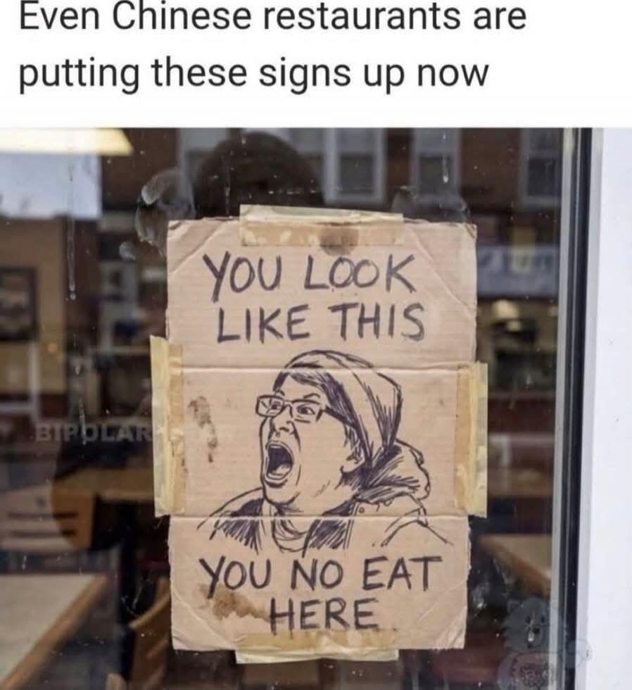 Even Chinese restaurants are putting these signs up now. YOU LOOK LIKE THIS. YOU NO EAT HERE.