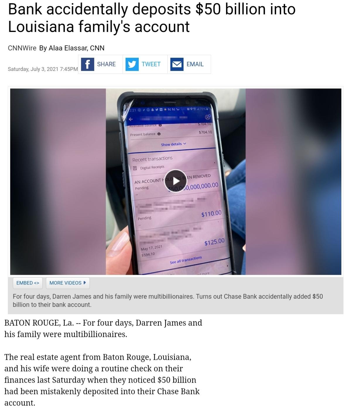 Bank accidentally deposits 50 billion into Louisiana familys account CNNWire By Alaa Elassar CNN n SHARE u TWEET E EMAIL Saturday July 3 2021 745PM AN ACCOUNT ing EMBED MORE VIDEOS For four days Darren James and his family were multibillionaires Turns out Chase Bank accidentally added 50 billion to their bank account BATON ROUGE La For four days Darren James and his family were multibillionaires T