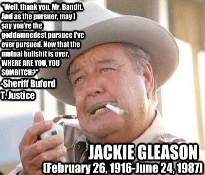 Well, thank you, Mr. Bandit. And as the pursuer, may I say you're the goddamnedest pursuee I've ever pursued. Now that the mutual bullshit is over, WHERE ARE YOU, YOU SOMBITCH? -Sheriff Buford T. Justice JACKIE GLEASON (February 26, 1916 - June 24, 1987)