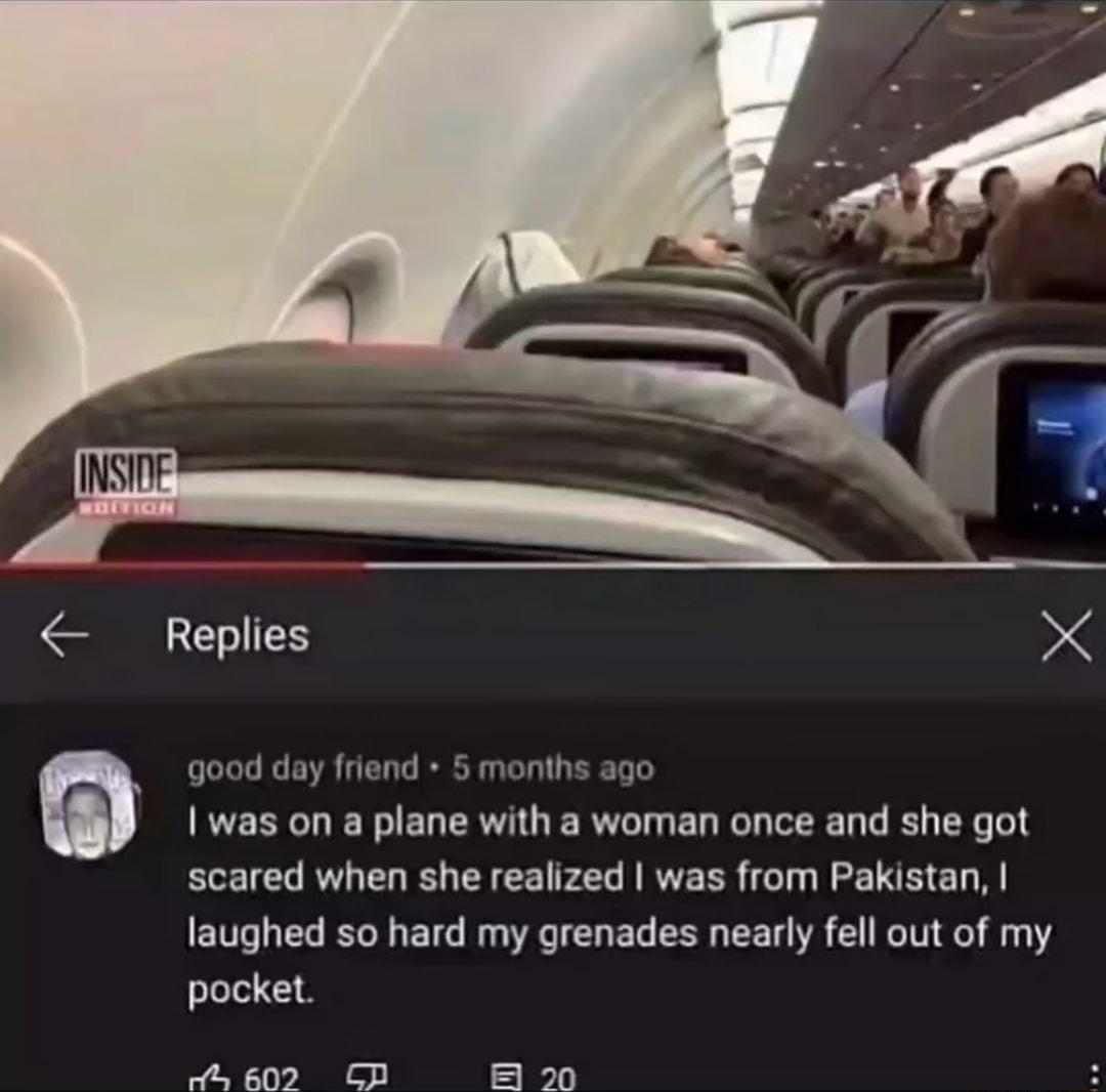 Replies X good day friend 5 months ago was on a plane with a woman once and she got scared when she realized was from Pakistan laughed so hard my grenades nearly fell out of my pocket 602 CP B 20