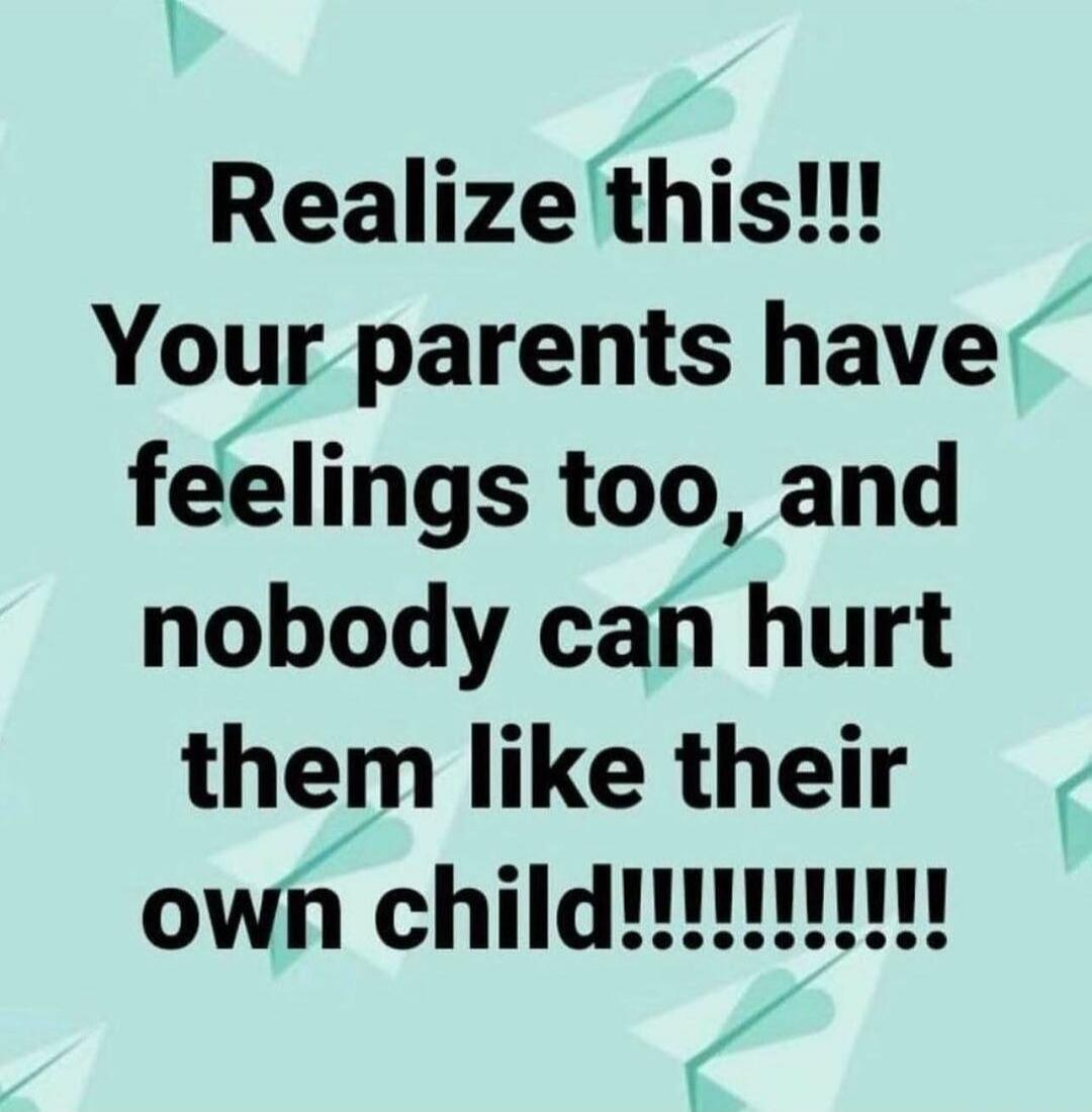 Realize this!!! Your parents have feelings too, and nobody can hurt them like their own child!!!!!!!!