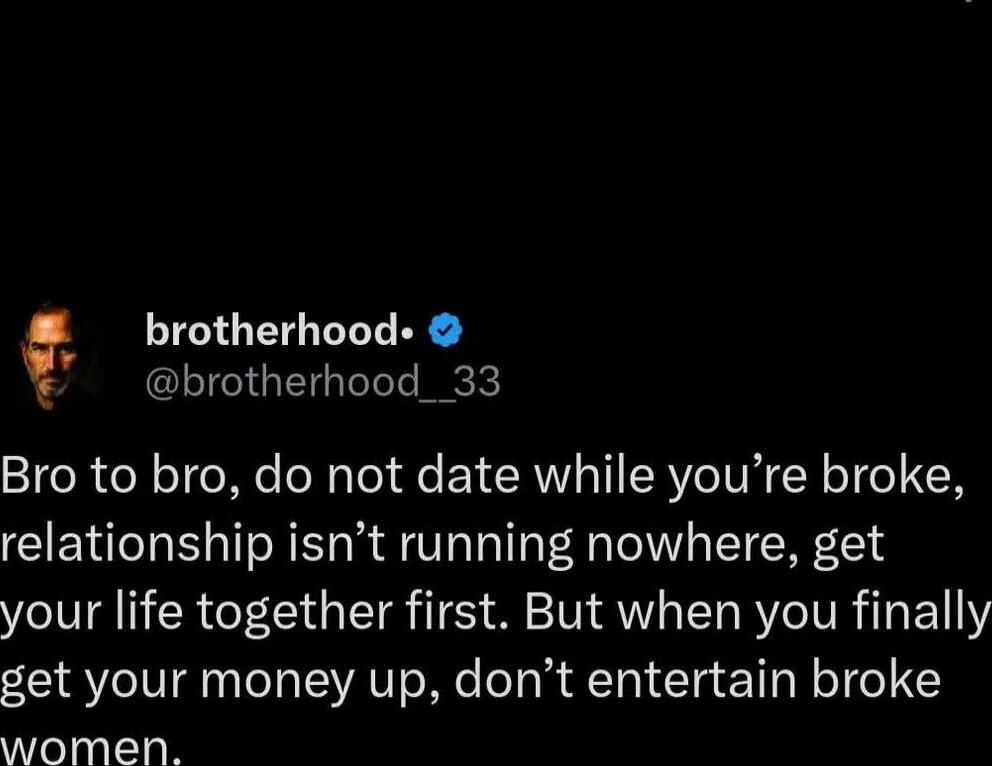 Bro to bro, do not date while you’re broke, relationship isn’t running nowhere, get your life together first. But when you finally get your money up, don’t entertain broke women.