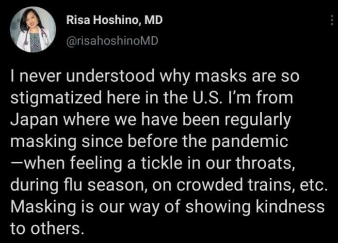 Risa Hoshino MD risahoshinoMD never understood why masks are so stigmatized here in the US Im from Japan where we have been regularly masking since before the pandemic when feeling a tickle in our throats during flu season on crowded trains etc Masking is our way of showing kindness to others Posted in rWhitePeopleTwitter by ugroovy_receptor s