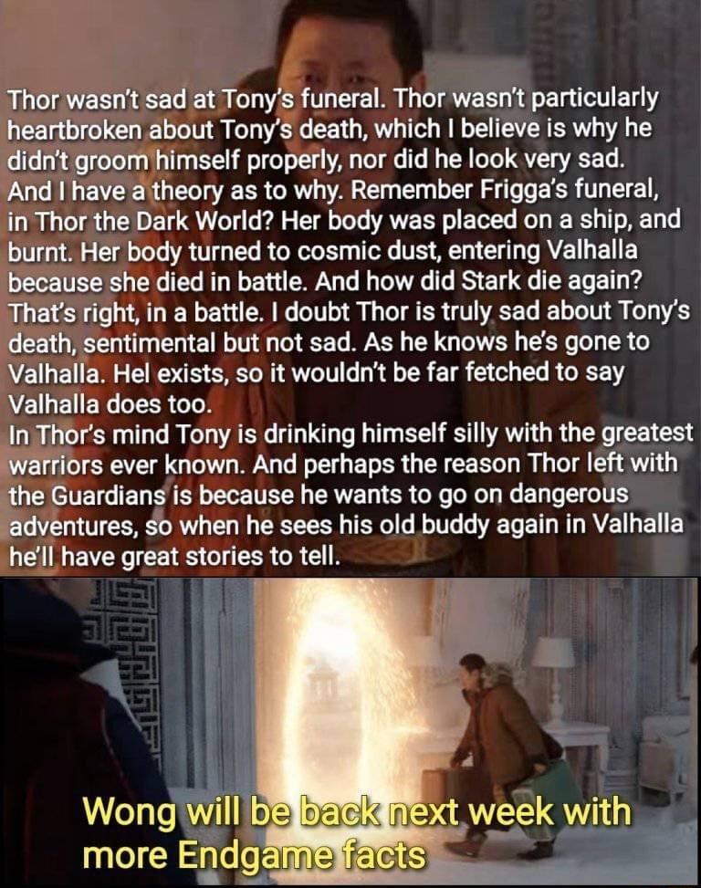 Thor wasnt sad at Tonys funeral Thor wasnt particularly heartbroken about Tonys death which believe is why he didnt groom himself properly nor did he look very sad And have atheory as to why Remember Friggas funeral in Thor the Dark World Her body was placed on a ship and burnt Her body turned to cosmic dust entering Valhalla because she died in battle And how did Stark die again Thats right in a 