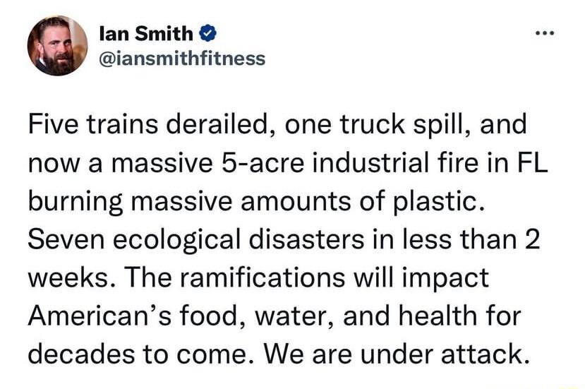 lan Smith iansmithfitness Five trains derailed one truck spill and now a massive 5 acre industrial fire in FL burning massive amounts of plastic Seven ecological disasters in less than 2 weeks The ramifications will impact Americans food water and health for decades to come We are under attack