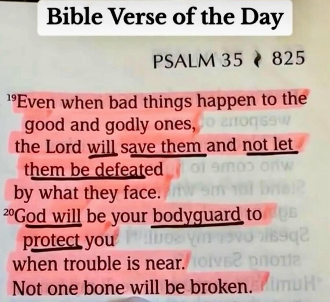 Bible Verse of the Day. PSALM 35 825. Even when bad things happen to the good and godly ones, the Lord will save them and not let them be defeated by what they face. God will be your bodyguard to protect you when trouble is near. Not one bone will be broken.