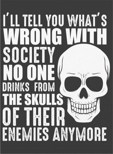 I'LL TELL YOU WHAT'S WRONG WITH SOCIETY NO ONE DRINKS FROM THE SKULLS OF THEIR ENEMIES ANYMORE