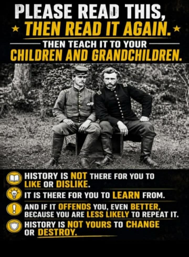 PLEASE READ THIS, THEN READ IT AGAIN. THEN TEACH IT TO YOUR CHILDREN AND GRANDCHILDREN. HISTORY IS NOT THERE FOR YOU TO LIKE OR DISLIKE. IT IS THERE FOR YOU TO LEARN FROM. AND IF IT OFFENDS YOU, EVEN BETTER, BECAUSE YOU ARE LESS LIKELY TO REPEAT IT. HISTORY IS NOT YOURS TO CHANGE OR DESTROY.