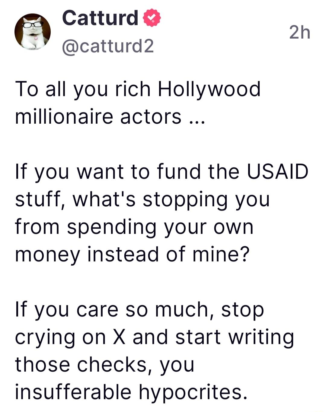 Catturd E 2h 7 catturd2 To all you rich Hollywood millionaire actors If you want to fund the USAID stuff whats stopping you from spending your own money instead of mine If you care so much stop crying on X and start writing those checks you insufferable hypocrites