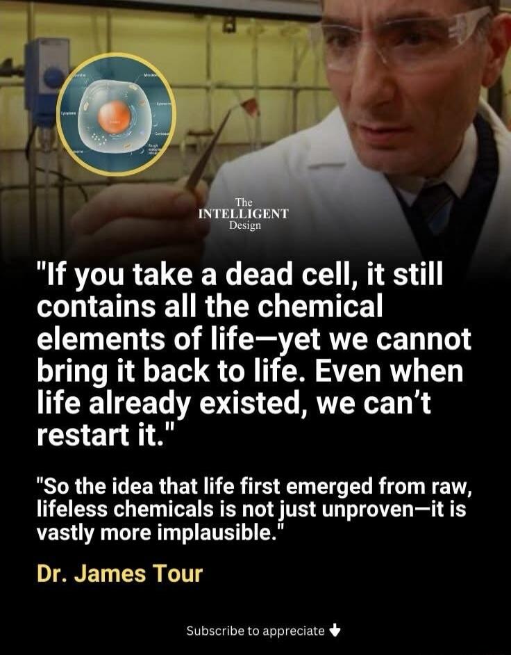 The Intelligent Design. If you take a dead cell, it still contains all the chemical elements of life—yet we cannot bring it back to life. Even when life already existed, we can't restart it. So the idea that life first emerged from raw, lifeless chemicals is not just unproven—it is vastly more implausible. Dr. James Tour. Subscribe to appreciate.