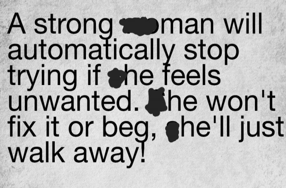 A strong man will automatically stop trying if the feels unwanted. he won't fix it or beg, he'll just walk away!