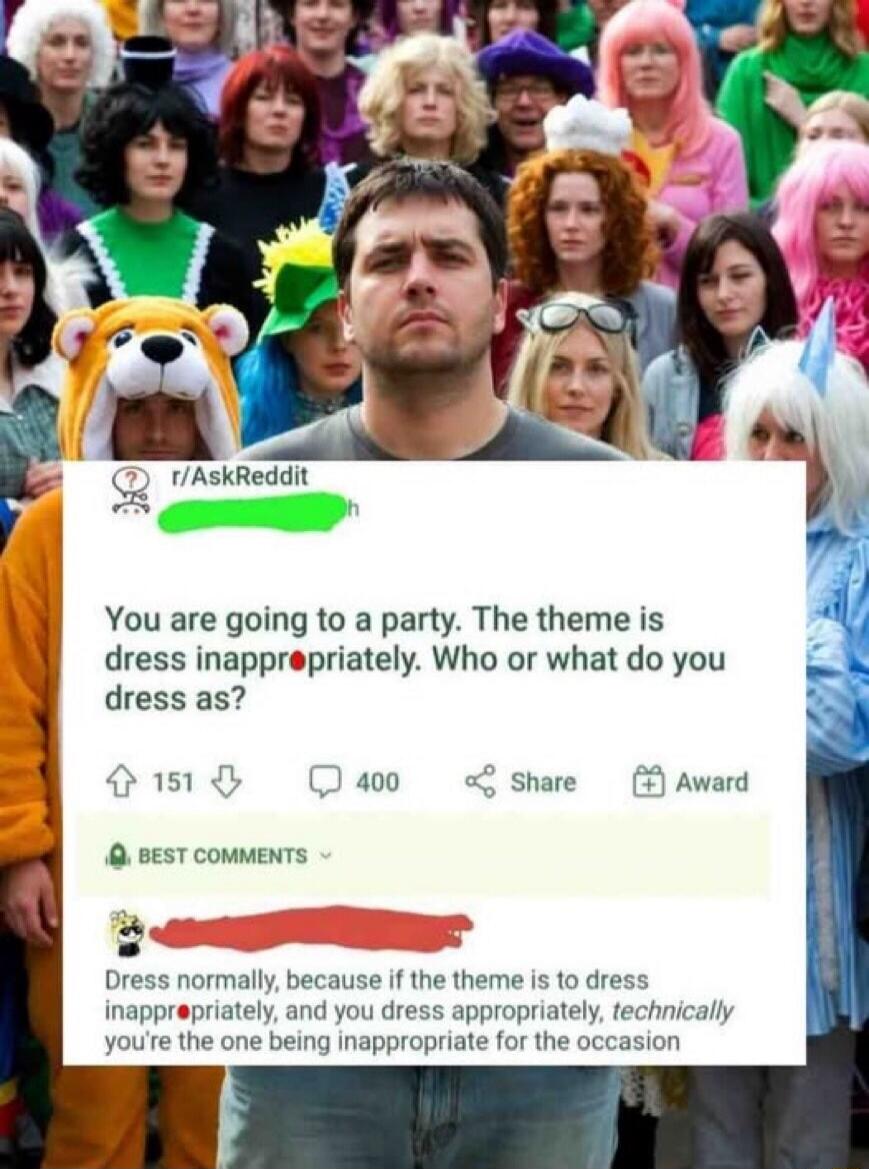 You are going to a party. The theme is dress inappropriately. Who or what do you dress as? Dress normally, because if the theme is to dress inappropriately, and you dress appropriately, technically you're the one being inappropriate for the occasion