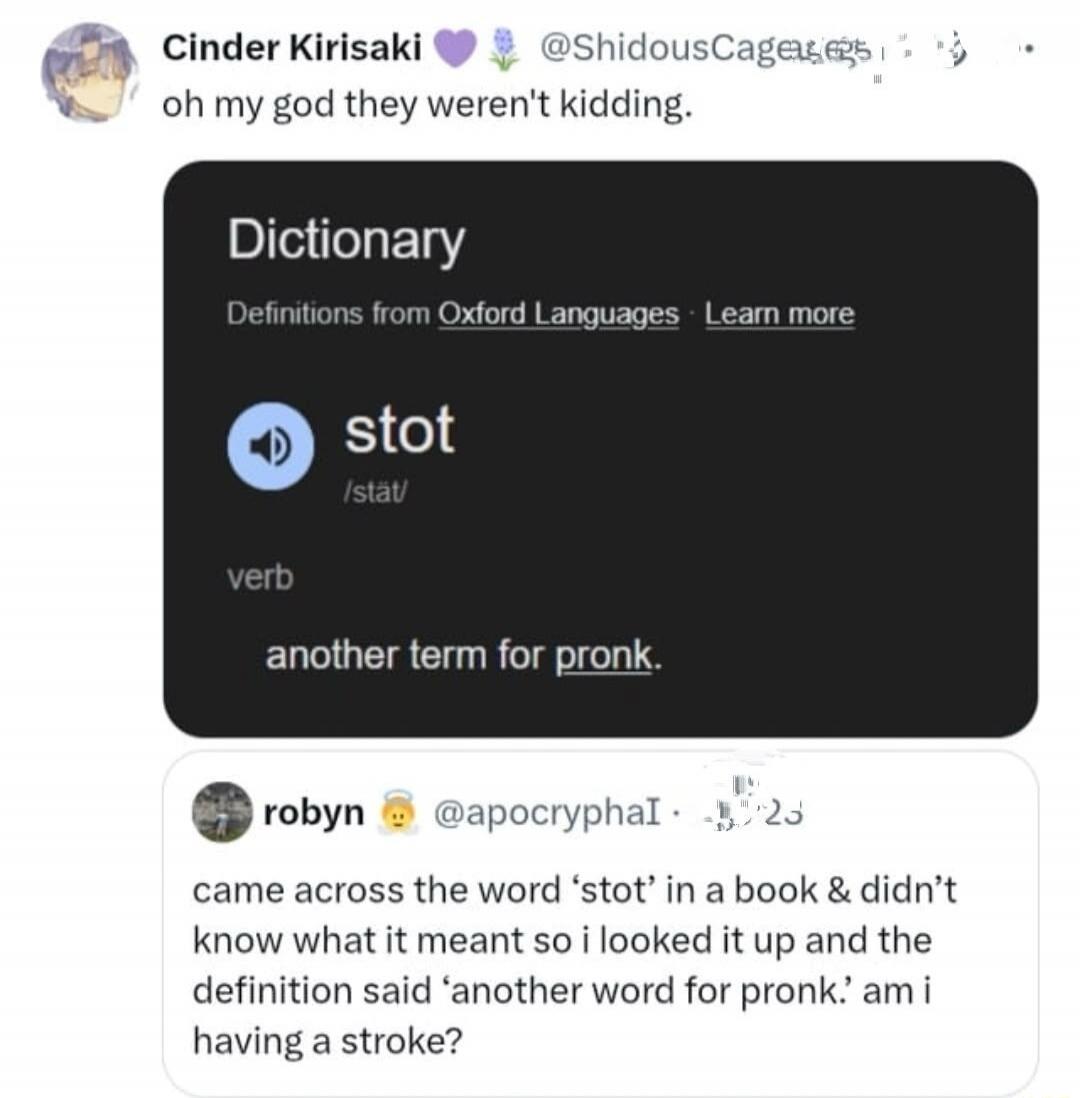 Cinder Kirisaki @ShidousCages oh my god they weren't kidding. Dictionary Definitions from Oxford Languages Learn more stot /stät/ verb another term for pronk. robyn @apocryphaI came across the word 'stot' in a book & didn't know what it meant so i looked it up and the definition said 'another word for pronk.' am i having a stroke?