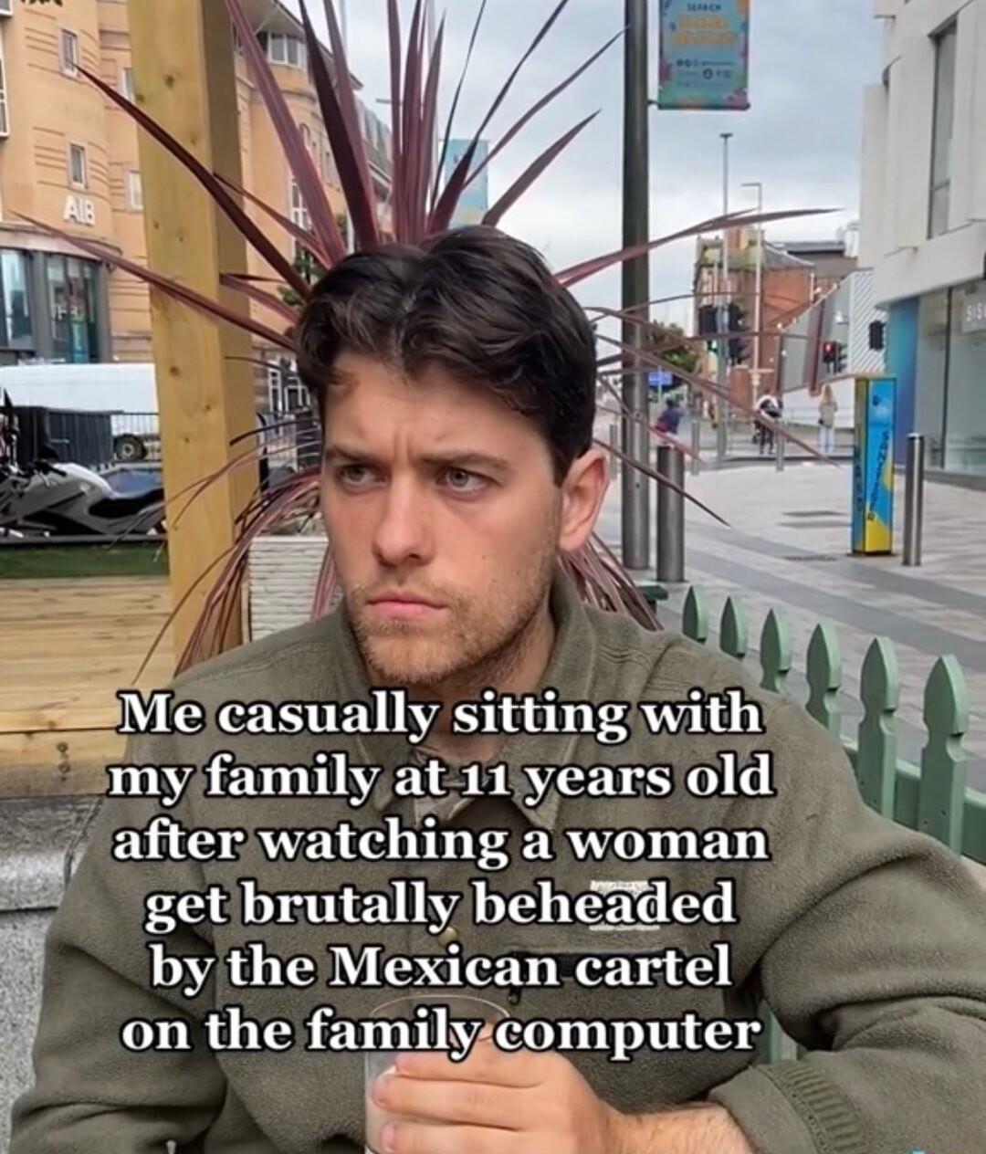 ESVle casually sitting withi my familyat 11 years old afterwatching a woman getbrutally beheaded by the Mexican cartel on the familyicomputer TN