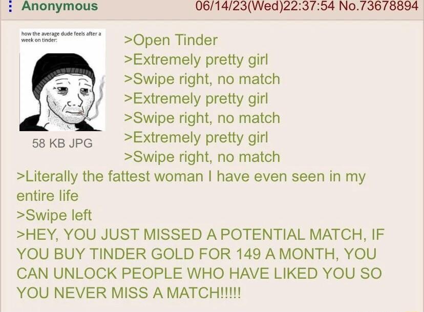 061423Wed223754 No73678834 Open Tinder Extremely pretty girl Swipe right no match Extremely pretty girl Swipe right no match Extremely pretty girl Swipe right no match Literally the fattest woman have even seen in my entire life Swipe left HEY YOU JUST MISSED A POTENTIAL MATCH IF YOU BUY TINDER GOLD FOR 149 AMONTH YOU CAN UNLOCK PEOPLE WHO HAVE LIKED YOU SO YOU NEVER MISS A MATCH 58 KB JPG