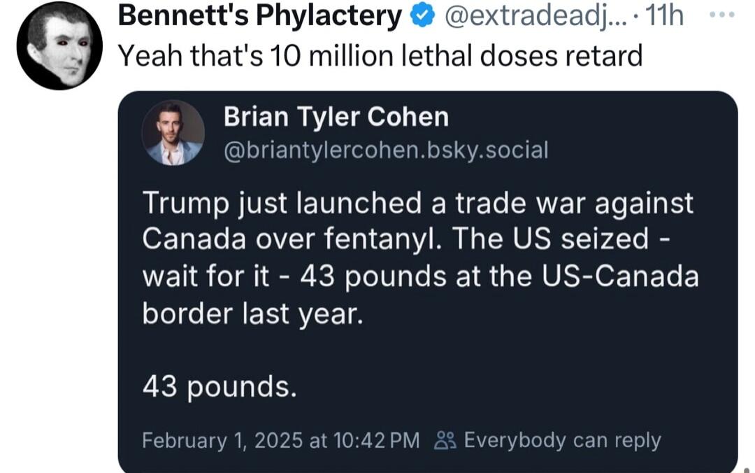 Bennetts Phylactery extr Yeah thats 10 million lethal doses retard t Brian Tyler Cohen Trump just launched a trade war against Canada over fentanyl The US seized wait for it 43 pounds at the US Canada border last year 43 pounds