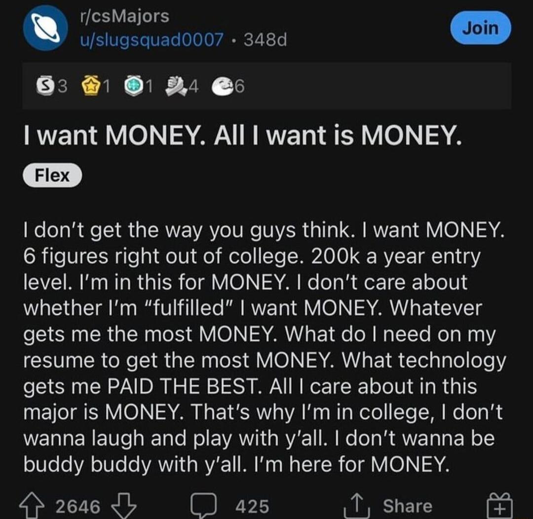 rcsMajors i uslugsquad0007 348d s SER AN I Y1 want MONEY All want is MONEY dont get the way you guys think want MONEY 6 figures right out of college 200k a year entry level Im in this for MONEY dont care about whether Im fulfilled want MONEY Whatever gets me the most MONEY What do need on my CEVUERCR RGN R S VO AL ETR Elel Ty Telofe gets me PAID THE BEST All care about in this major is MONEY Thats