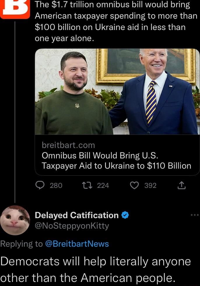 The 17 trillion omnibus bill would bring PN R E MO VIR T Lo R N T ER G 100 billion on Ukraine aid in less than one year alone JEIGET R Omnibus Bill Would Bring US Taxpayer Aid to Ukraine to 110 Billion P11 0 224 Q 392 1 Delayed Catification NoSteppyonKitty Replying to BreitbartNews Democrats will help literally anyone other than the American people