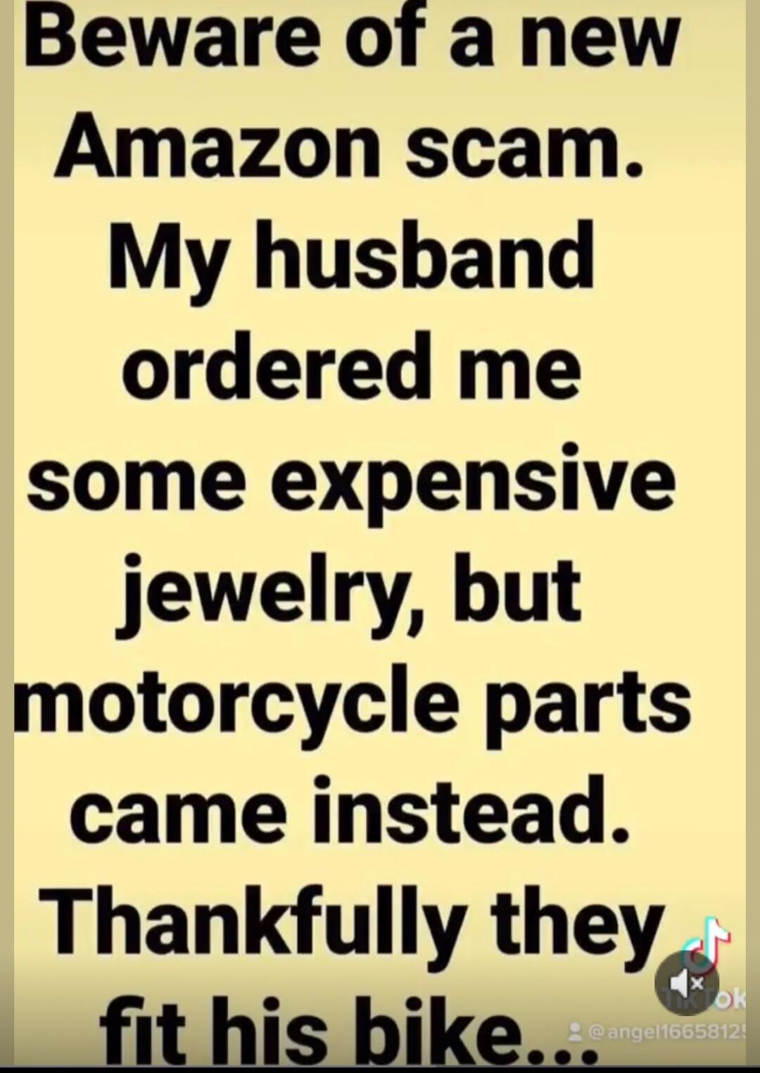 Beware of a new Amazon scam. My husband ordered me some expensive jewelry, but motorcycle parts came instead. Thankfully they fit his bike.
