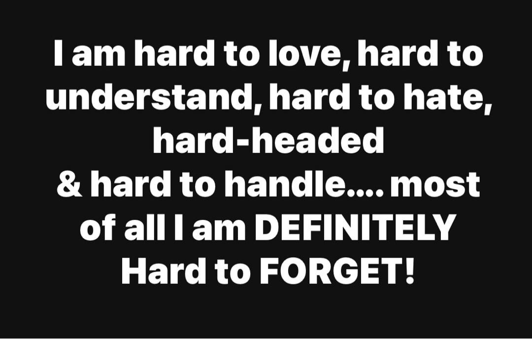 I am hard to love, hard to understand, hard to hate, hard-headed & hard to handle.... most of all I am DEFINITELY Hard to FORGET!