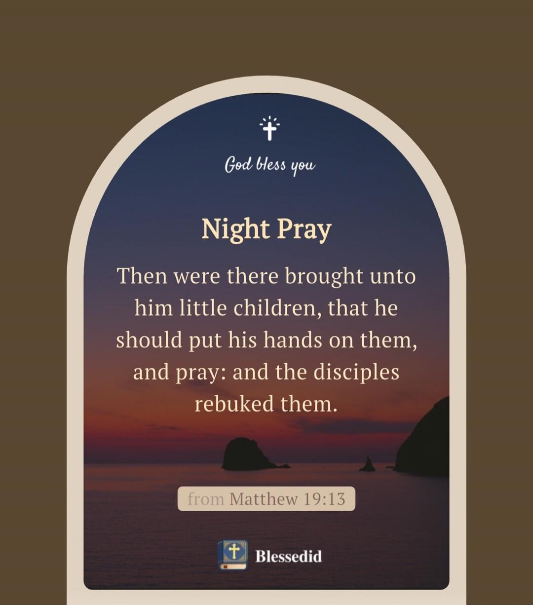 God bless you
Night Pray
Then were there brought unto him little children, that he should put his hands on them, and pray; and the disciples rebuked them.

from Matthew 19:13