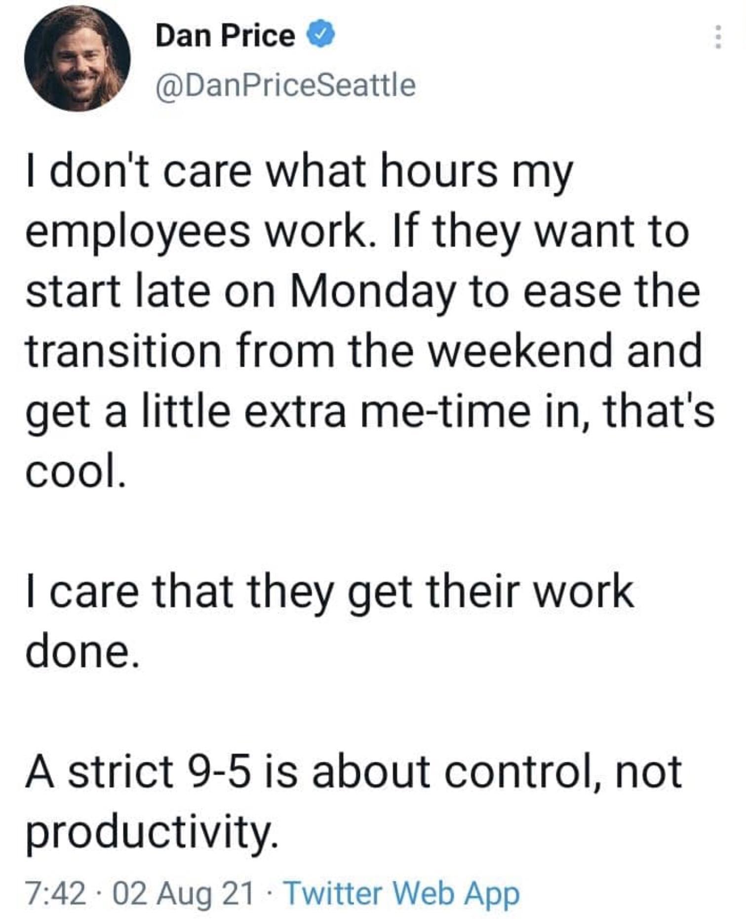 Dan Price DanPriceSeattle dont care what hours my employees work If they want to start late on Monday to ease the transition from the weekend and get a little extra me time in thats cool care that they get their work done A strict 9 5 is about control not productivity 742 02 Aug 21 Twitter Web App