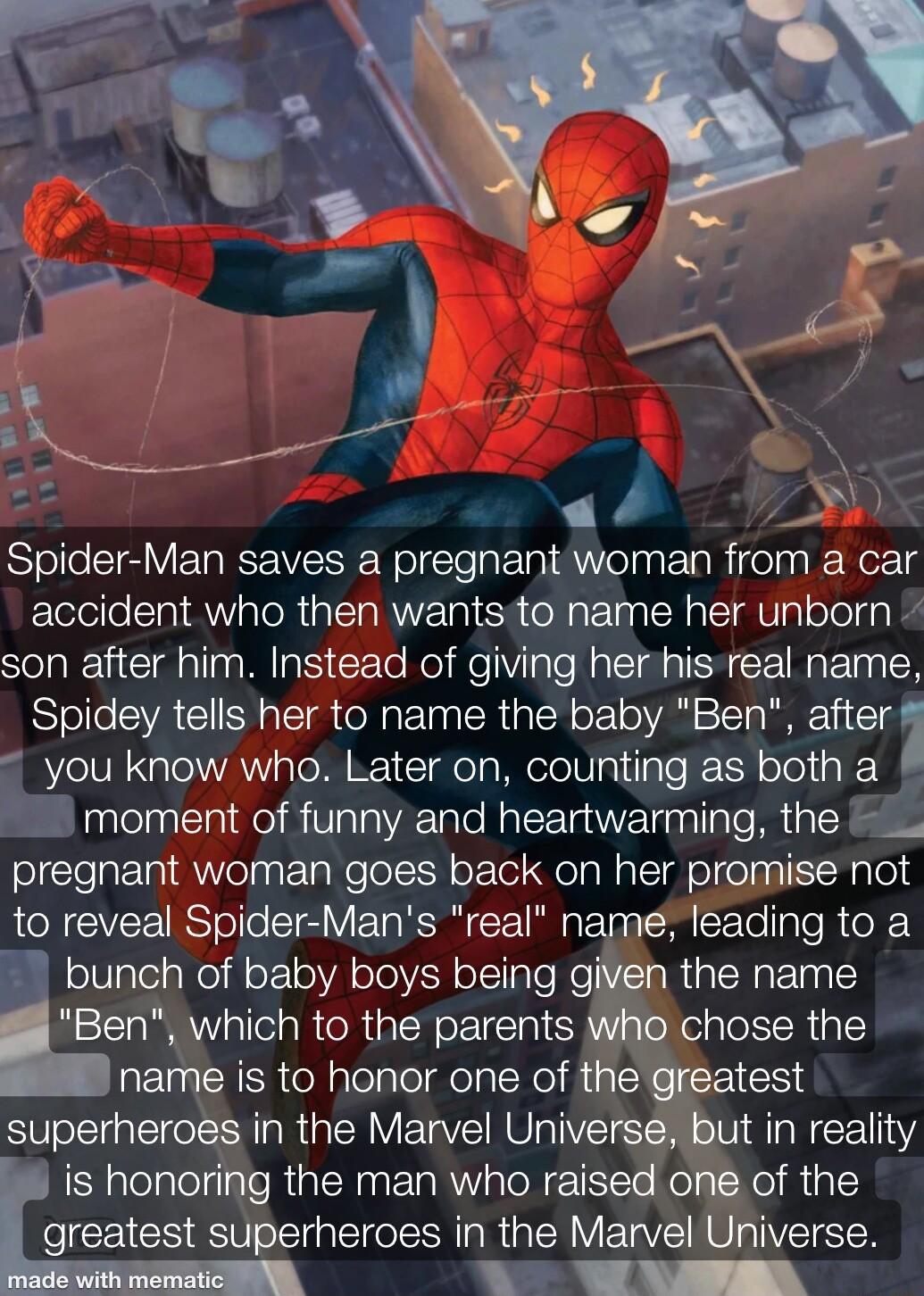 Spider Man saves a pregnant woman from a car accident who then wantsito name her unborn son after him Instead of giving herhis real name Spidey tells her to name the baby Ben aer you know who Later on counting as both a h moment of funny and heartwarming the pregnant woman goes back on her promise not RN CIVEE RSTelloSTe V T KSR E R Tas Ch X Tople R e XY bunch of baby boys being given the name Ben