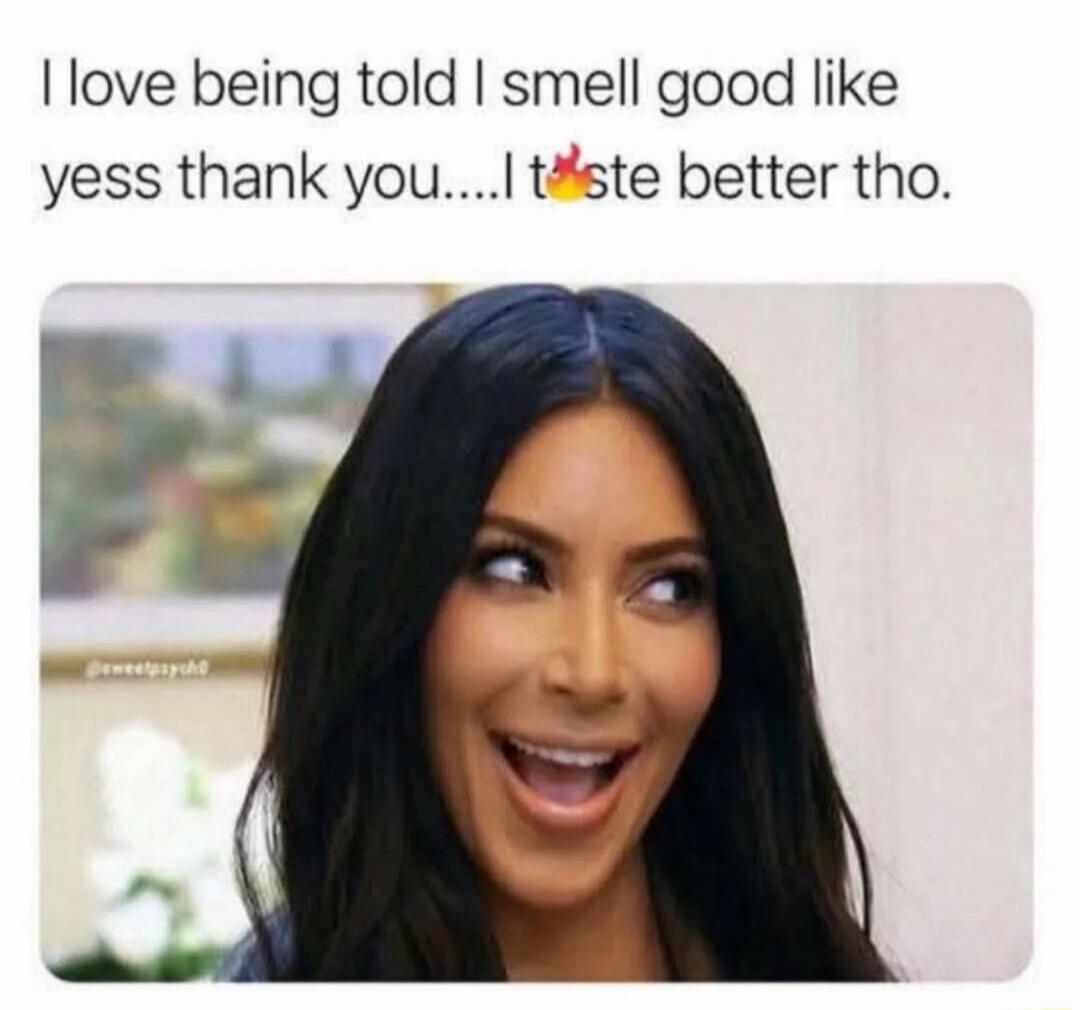 I love being told I smell good like yess thank you....I taste better tho.