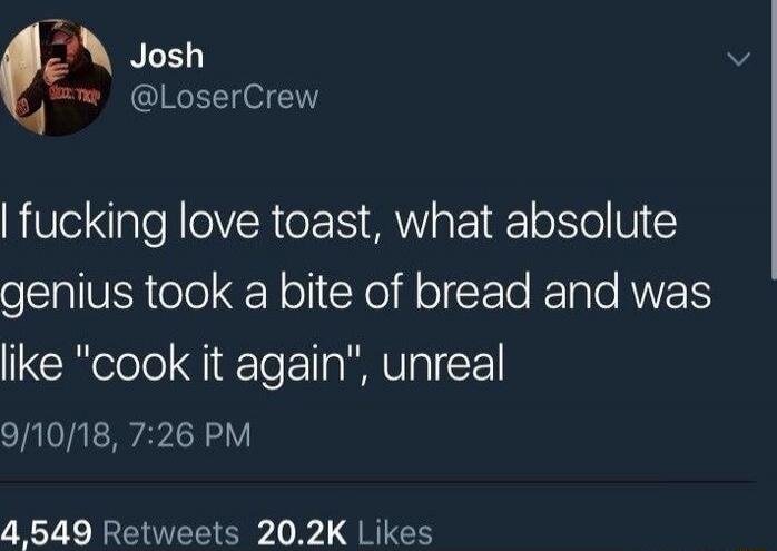 I fucking love toast, what absolute genius took a bite of bread and was like 