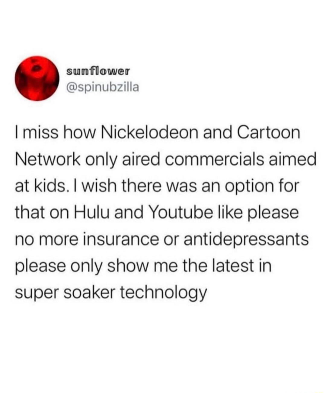 I miss how Nickelodeon and Cartoon Network only aired commercials aimed at kids. I wish there was an option for that on Hulu and Youtube like please no more insurance or antidepressants please only show me the latest in super soaker technology