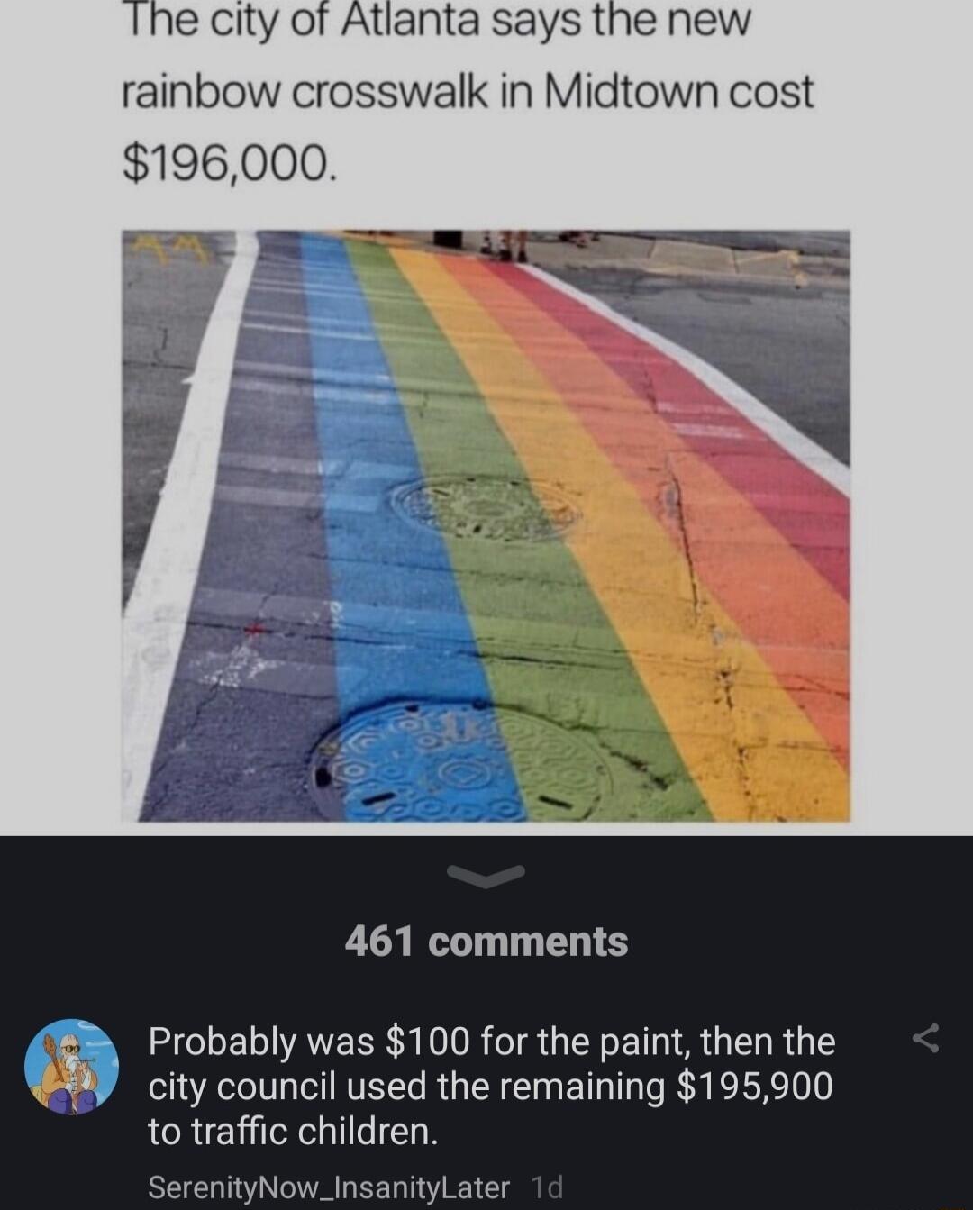 e City of Atlanta says the new rainbow crosswalk in Midtown cost 196000 461 comments Probably was 100 for the paint then the city council used the remaining 195900 to traffic children SerenityNow_InsanityLater