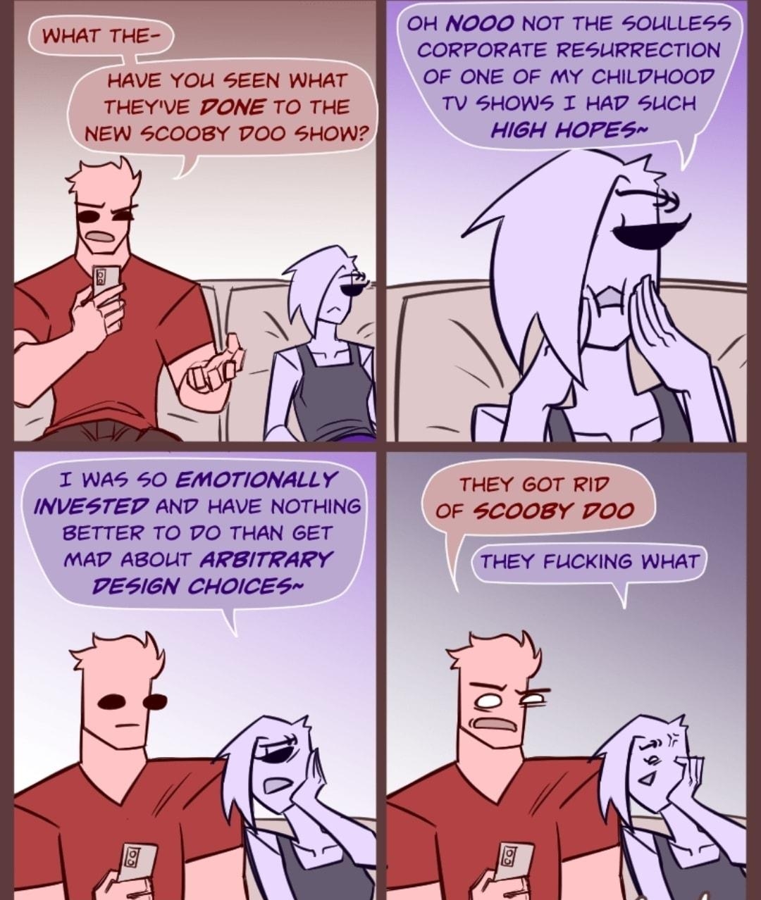 OH NOOO NOT THE 50LLLESS CORPORATE RESLIRRECTION HAVE YOU SEEN WHAT OF ONE OF MY CHILPHOOD THEYVE PONE TO THE TV SHOWS I HAP SUCH NEW 5CO0BY DOO SHOW WHAT THE I WAS 50 EMOTIONALLY THEY 6OT RID INVESTED AND HAVE NOTHING oF scoo8Y PoO BETTER TO PO THAN GET MAD ABOUT ARBITRARY DESIGN CHOICES