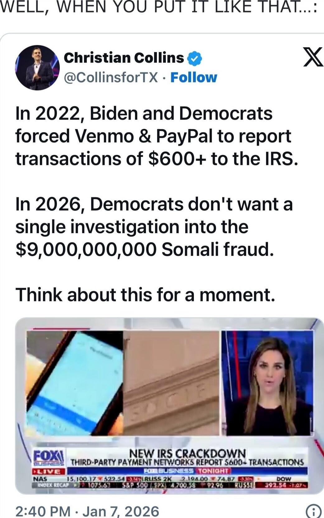 WELL, WHEN YOU PUT IT LIKE THAT...:

Christian Collins @CollinsforTX • Follow
In 2022, Biden and Democrats forced Venmo & PayPal to report transactions of $600+ to the IRS.
In 2026, Democrats don't want a single investigation into the $9,000,000,000 Somali fraud.
Think about this for a moment.

[FOX NEWS screenshot caption: NEW IRS CRACKDOWN (THIRD