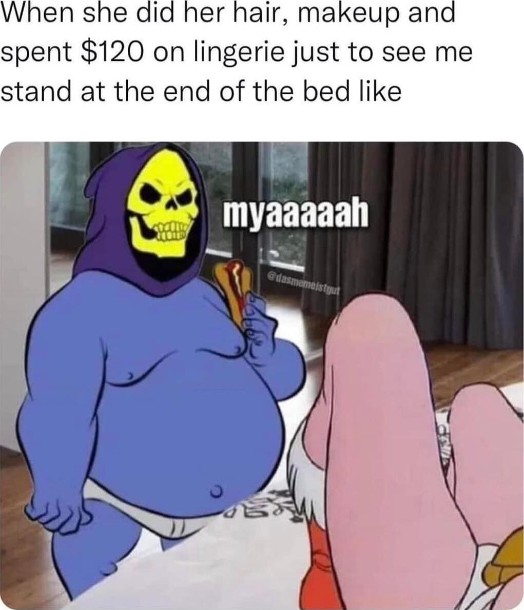 When she did her hair makeup and spent 120 on lingerie just to see me stand at the end of the bed like o4 LEEERE