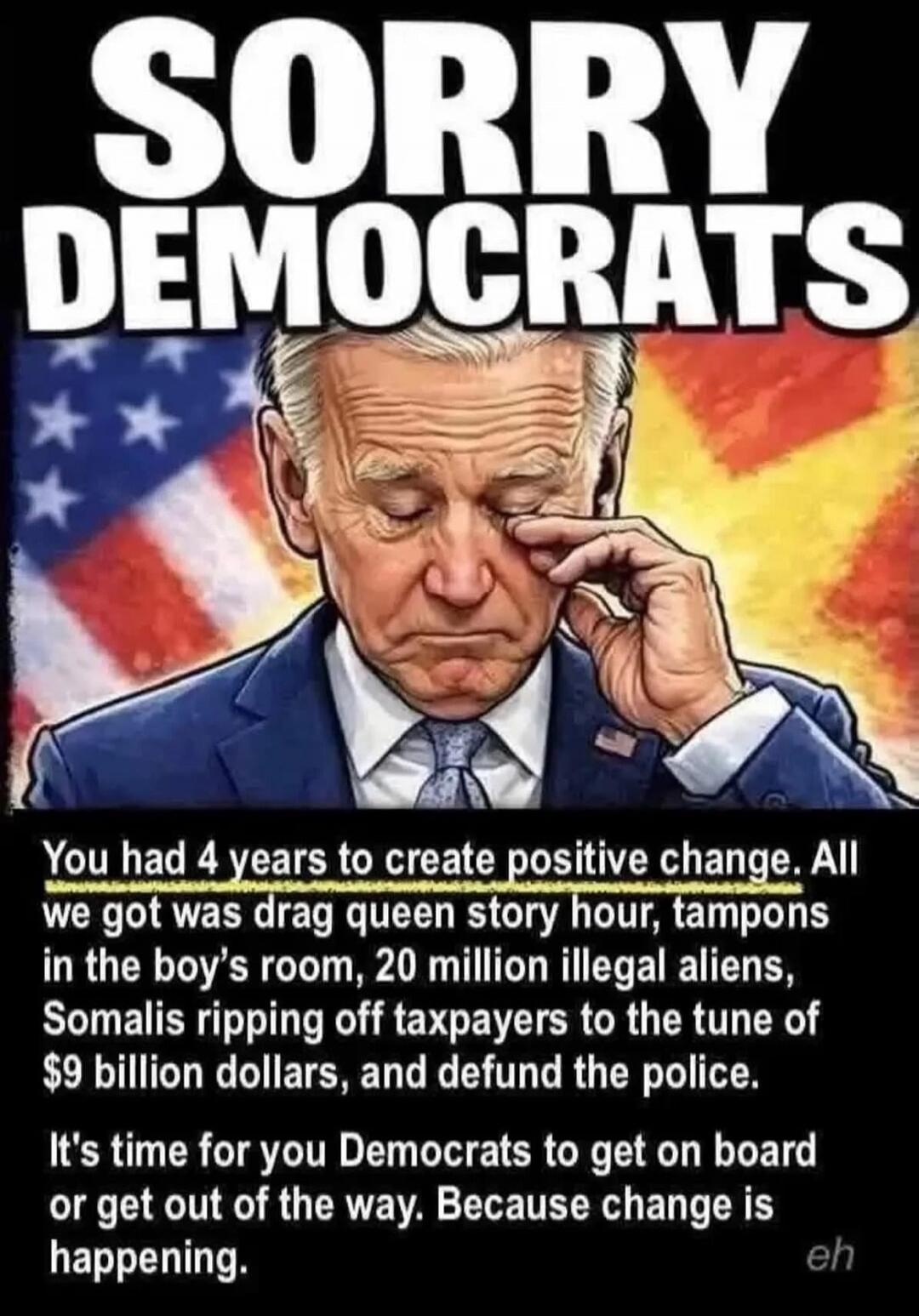 SORRY DEMOCRATS You had 4 years to create positive change. All we got was drag queen story hour, tampons in the boy's room, 20 million illegal aliens, Somalis ripping off taxpayers to the tune of $9 billion dollars, and defund the police. It's time for you Democrats to get on board or get out of the way. Because change is happening. eh