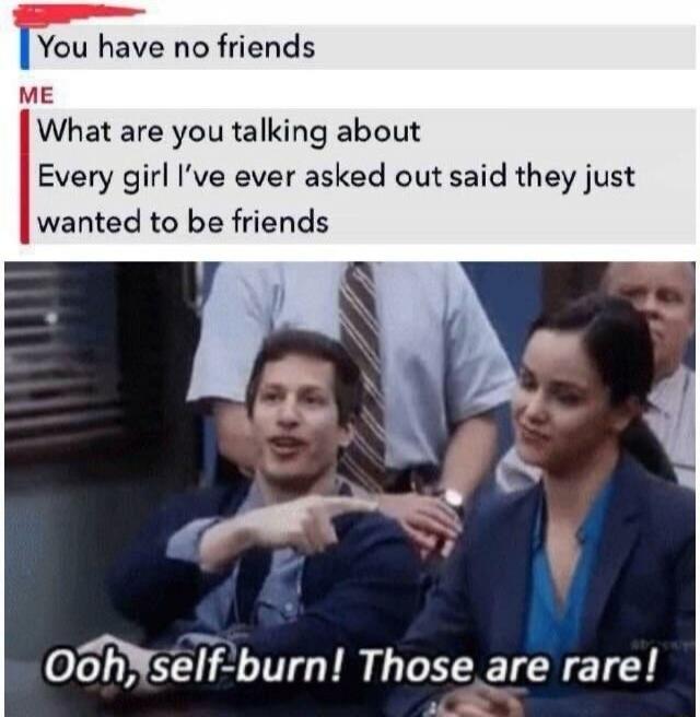 You have no friends
ME: What are you talking about
Every girl I’ve ever asked out said they just wanted to be friends
Ooh, self-burn! Those are rare!