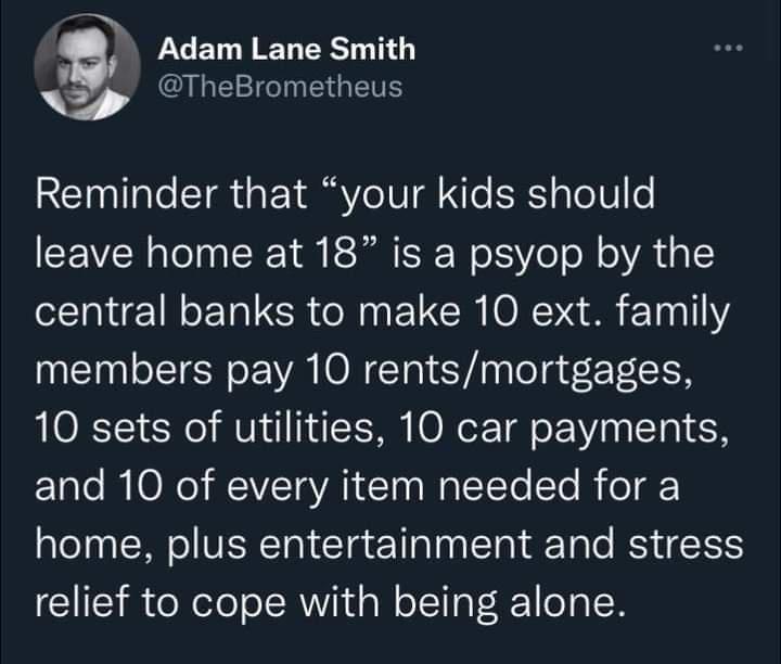 LU LR T y QLEEGIEGETE Reminder that your kids should leave home at 18 is a psyop by the central banks to make 10 ext family members pay 10 rentsmortgages 10 sets of utilities 10 car payments and 10 of every item needed for a aleTaa Mol VEERTa Ta T aTaa STal T ale BNV TS relief to cope with being alone