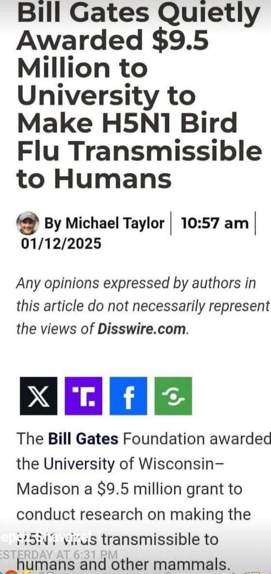 Bill Gates Quietly Awarded 95 Million to University to Make H5N1 Bird Flu Transmissible to Humans Q By Michael Taylor 1057 am 01122025 Any opinions expressed by authors in this article do not necessarily represent the views of Disswirecom NEOE The Bill Gates Foundation awarded the University of Wisconsin Madison a 95 million grant to conduct research on making the 15N vivus transmissible to _human